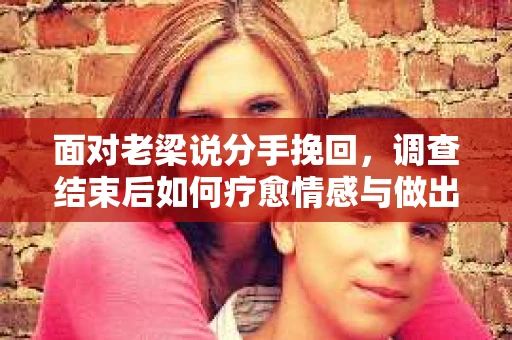 面对老梁说分手挽回，调查结束后如何疗愈情感与做出人生决策？