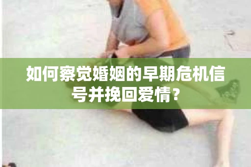 如何察觉婚姻的早期危机信号并挽回爱情？