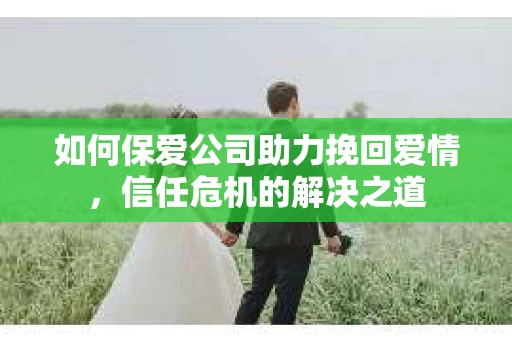 如何保爱公司助力挽回爱情，信任危机的解决之道