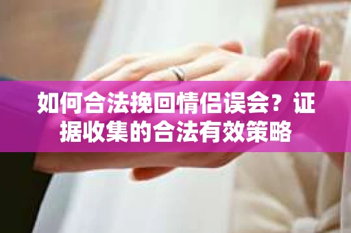 如何合法挽回情侣误会？证据收集的合法有效策略