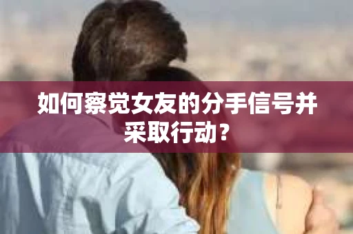 如何察觉女友的分手信号并采取行动？