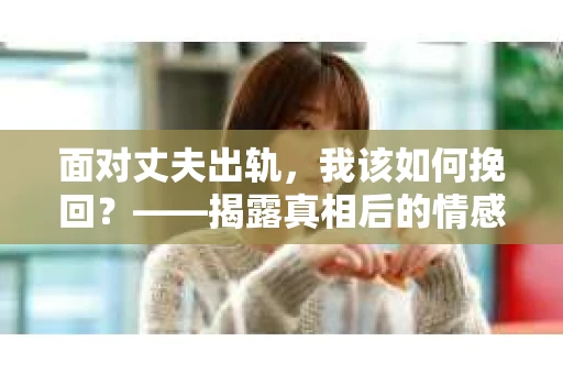 面对丈夫出轨,我该如何挽回?——揭露真相后的情感疗愈与人生决策 面对丈夫出轨,我该如何挽回?——揭露真相后的情感疗愈与人生决策