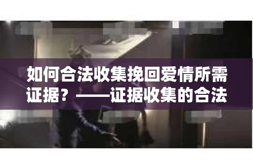 如何合法收集挽回爱情所需证据？——证据收集的合法有效方法论