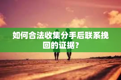 如何合法收集分手后联系挽回的证据？