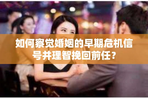 如何察觉婚姻的早期危机信号并理智挽回前任？