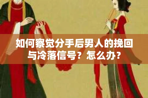 如何察觉分手后男人的挽回与冷落信号？怎么办？