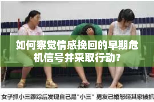如何察觉情感挽回的早期危机信号并采取行动？
