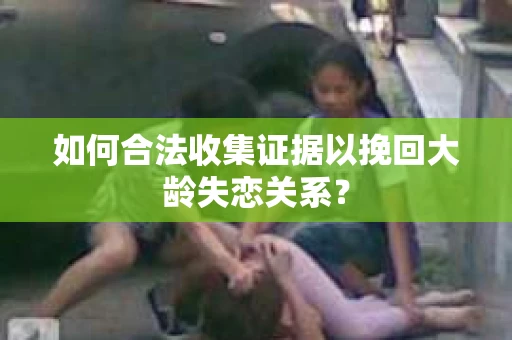 如何合法收集证据以挽回大龄失恋关系? 如何合法收集证据以挽回大龄失恋关系?