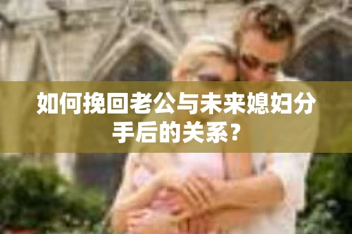 如何挽回老公与未来媳妇分手后的关系？