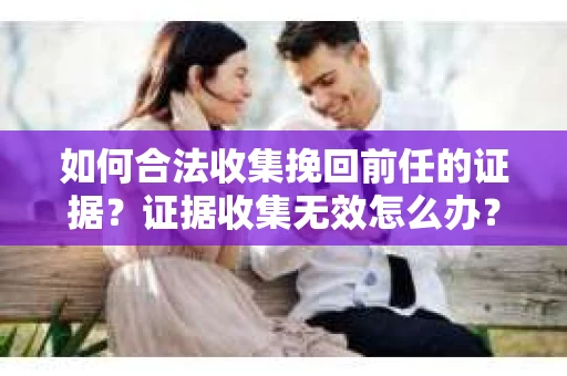 如何合法收集挽回前任的证据？证据收集无效怎么办？