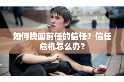 如何挽回前任的信任？信任危机怎么办？