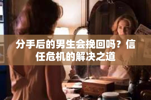 分手后的男生会挽回吗？信任危机的解决之道