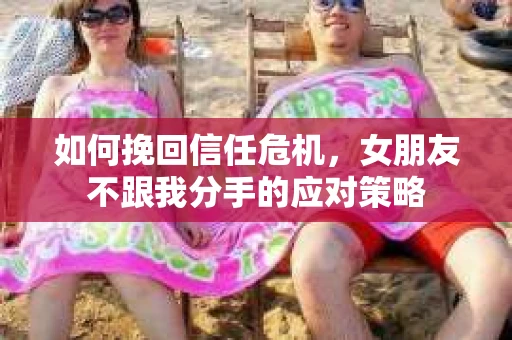 如何挽回信任危机，女朋友不跟我分手的应对策略