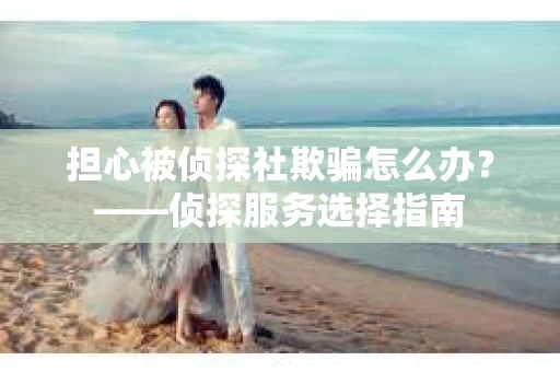 担心被侦探社欺骗怎么办？——侦探服务选择指南
